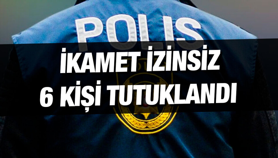 Ülkede izinsiz yaşadığı tespit edilen 6 kişi tutuklandı